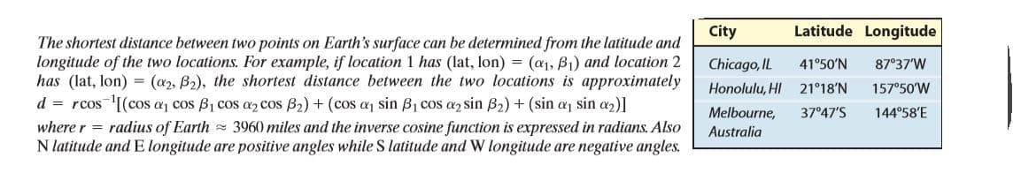 City
Latitude Longitude
The shortest distance between two points on Earth's surface can be determined from the latitude and
longitude of the two locations. For example, if location 1 has (lat, lon) = (a1, B1) and location 2
has (lat, lon) = (a2, B2), the shortest distance between the two locations is approximately
d = rcos'[(cos aj cos B1 cos a2 cos B2) + (cos aj sin B1 cos a2 sin B2) + (sin aj sin a2)]
where r = radius of Earth 3960 miles and the inverse cosine function is expressed in radians. Also
N latitude and E longitude are positive angles while S latitude and W longitude are negative angles.
Chicago, IL
41°50'N
87°37'W
Honolulu, HI
21°18'N
157°50'W
Melbourne,
37°47'S
144°58'E
Australia
