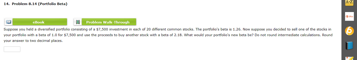 14. Problem 8.14 (Portfolio Beta)
A-Z
Ofice
eBook
Problem Walk-Through
Suppose you held a diversified portfolio consisting of a $7,500 investment in each of 20 different common stocks. The portfolio's beta is 1.26. Now suppose you decided to sell one of the stocks in
your portfolio with a beta of 1.0 for $7,500 and use the proceeds to buy another stock with a beta of 2.18. What would your portfolio's new beta be? Do not round intermediate calculations. Round
your answer to two decimal places.
