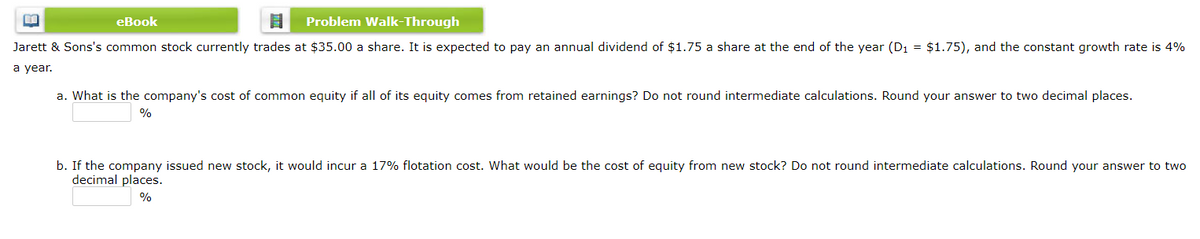 eBook
Problem Walk-Through
Jarett & Sons's common stock currently trades at $35.00 a share. It is expected to pay an annual dividend of $1.75 a share at the end of the year (D1 = $1.75), and the constant growth rate is 4%
а year.
a. What is the company's cost of common equity if all of its equity comes from retained earnings? Do not round intermediate calculations. Round your answer to two decimal places.
%
b. If the company issued new stock, it would incur a 17% flotation cost. What would be the cost of equity from new stock? Do not round intermediate calculations. Round your answer to two
decimal places.
%
