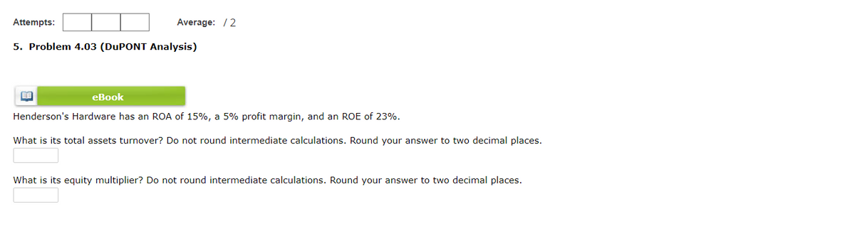 Attempts:
Average: /2
5. Problem 4.03 (DUPONT Analysis)
eBook
Henderson's Hardware has an ROA of 15%, a 5% profit margin, and an ROE of 23%.
What is its total assets turnover? Do not round intermediate calculations. Round your answer to two decimal places.
What is its equity multiplier? Do not round intermediate calculations. Round your answer to two decimal places.
