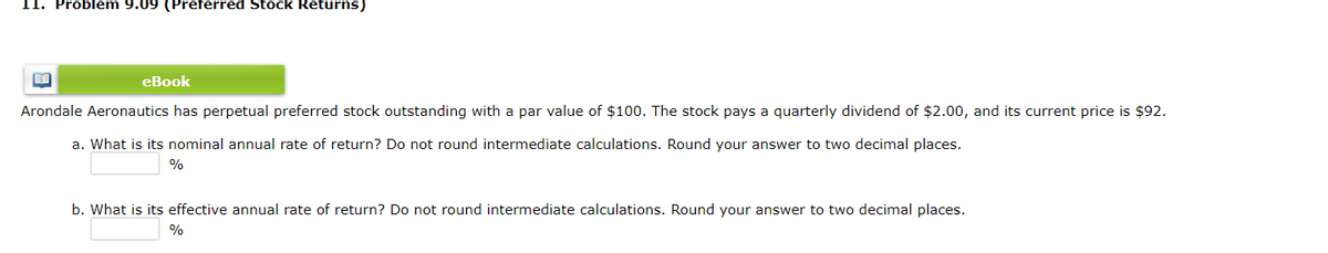 11. Problem 9.09 (Preferred Stock Returns)
eBook
Arondale Aeronautics has perpetual preferred stock outstanding with a par value of $100. The stock pays a quarterly dividend of $2.00, and its current price is $92.
a. What is its nominal annual rate of return? Do not round intermediate calculations. Round your answer to two decimal places.
%
b. What is its effective annual rate of return? Do not round intermediate calculations. Round your answer to two decimal places.
