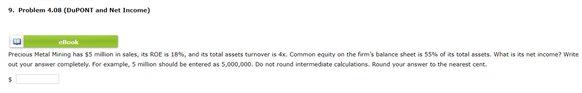 9. Problem 4.08 (DUPONT and Net Income)
eBook
Precious Metal Mining has $5 million in sales, its ROE is 18%, and its total assets turnover is 4x. Common equity on the firm's balance sheet is 55% of its total assets. What is its net income? Write
out your answer completely. For example, 5 million should be entered as 5,000,000. Do not round intermediate calculations. Round your answer to the nearest cent.
$

