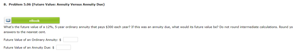 8. Problem 5.06 (Future Value: Annuity Versus Annuity Due)
eBook
What's the future value of a 12%, 5-year ordinary annuity that pays $300 each year? If this was an annuity due, what would its future value be? Do not round intermediate calculations. Round yo
answers to the nearest cent.
Future Value of an Ordinary Annuity: $
Future Value of an Annuity Due: $
