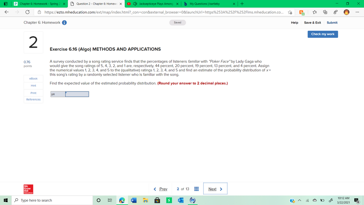 P Chapter 6: Homework - Spring 2 x
O Question 2 - Chapter 6: Homewc X
O () Jacksepticeye Plays Among x
b My Questions | bartleby
+
8 https://ezto.mheducation.com/ext/map/index.html?_con=con&external_browser=D0&launchUrl=https%253A%252F%252Flms.mheducation.co..
Chapter 6: Homework i
Saved
Help
Save & Exit
Submit
Check my work
Exercise 6.16 (Algo) METHODS AND APPLICATIONS
A survey conducted by a song rating service finds that the percentages of listeners familiar with "Poker Face" by Lady Gaga who
would give the song ratings of 5, 4, 3, 2, and 1 are, respectively, 44 percent, 20 percent, 19 percent, 13 percent, and 4 percent. Assign
the numerical values 1, 2, 3, 4, and 5 to the (qualitative) ratings 1, 2, 3, 4, and 5 and find an estimate of the probability distribution of x=
this song's rating by a randomly selected listener who is familiar with the song.
0.76
points
еВook
Find the expected value of the estimated probability distribution. (Round your answer to 2 decimal places.)
Hint
Print
References
Mc
Graw
Hill
Education
< Prev
2 of 13
Next >
10:12 AM
O Type here to search
日
w
3/22/2021
