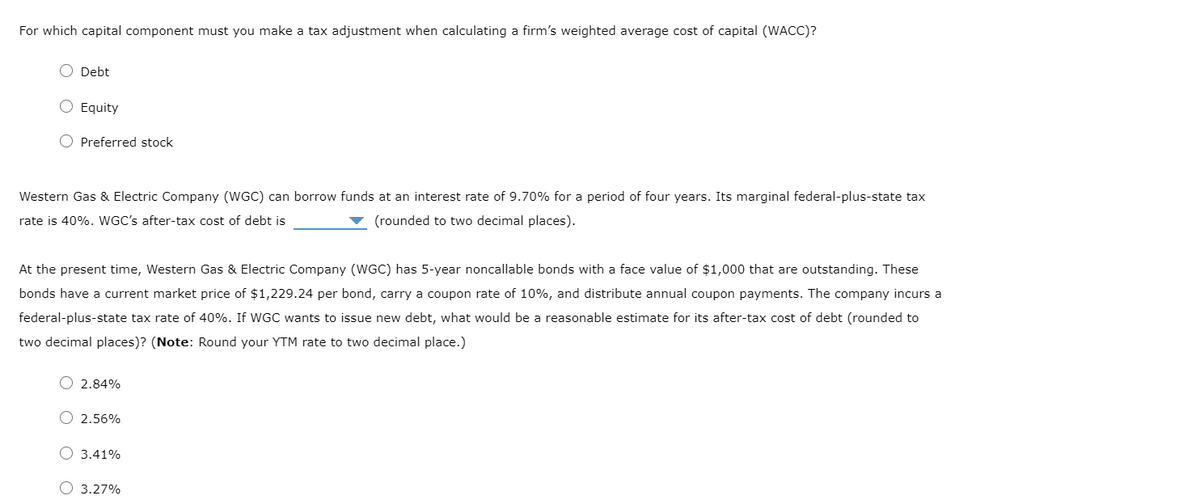 For which capital component must you make a tax adjustment when calculating a firm's weighted average cost of capital (WACC)?
O Debt
O Equity
O Preferred stock
Western Gas & Electric Company (WGC) can borrow funds at an interest rate of 9.70% for a period of four years. Its marginal federal-plus-state tax
rate is 40%. WGC's after-tax cost of debt is
(rounded to two decimal places).
At the present time, Western Gas & Electric Company (WGC) has 5-year noncallable bonds with a face value of $1,000 that are outstanding. These
bonds have a current market price of $1,229.24 per bond, carry a coupon rate of 10%, and distribute annual coupon payments. The company incurs a
federal-plus-state tax rate of 40%. If WGC wants to issue new debt, what would be a reasonable estimate for its after-tax cost of debt (rounded to
two decimal places)? (Note: Round your YTM rate to two decimal place.)
O 2.84%
2.56%
O 3.41%
3.27%
