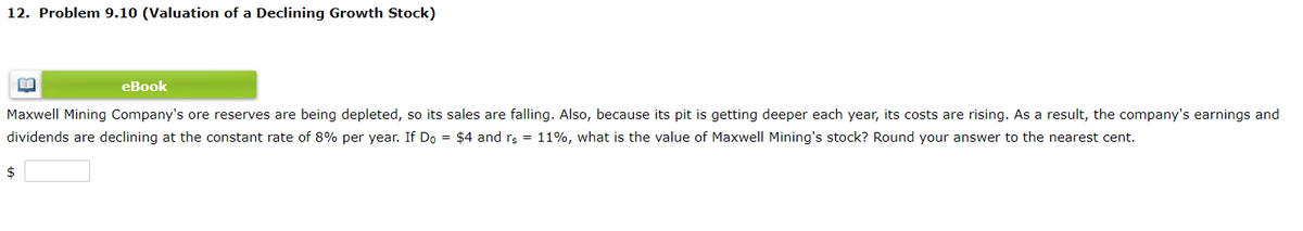 12. Problem 9.10 (Valuation of a Declining Growth Stock)
eBook
Maxwell Mining Company's ore reserves are being depleted, so its sales are falling. Also, because its pit is getting deeper each year, its costs are rising. As a result, the company's earnings and
dividends are declining at the constant rate of 8% per year. If Do = $4 and rs = 11%, what is the value of Maxwell Mining's stock? Round your answer to the nearest cent.
2$
