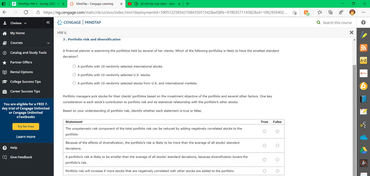 P MindTap HW 6 - Spring 2021 - Fi X
* MindTap - Cengage Learning
O ) (4) lofi hip hop radio - beats x
+
ô https://ng.cengage.com/static/nb/ui/evo/index.html?deploymentld=590512258542108435051542&elSBN=9780357114582&id=1062959402..
Chelsea v
«
* CENGAGE MINDTAP
Q Search this course
My Home
HW 6
3. Portfolio risk and diversification
Courses
A financial planner is examining the portfolios held by several of her clients. Which of the following portfolios is likely to have the smallest standard
O Catalog and Study Tools
deviation?
A-Z
* Partner Offers
O A portfolio with 10 randomly selected international stocks.
EE Rental Options
Ofice
O A portfolio with 10 randomly selected U.S. stocks.
- College Success Tips
O A portfolio with 10 randomly selected stocks from U.S. and international markets.
Career Success Tips
Portfolio managers pick stocks for their clients' portfolios based on the investment objective of the portfolio and several other factors. One key
consideration is each stock's contribution to portfolio risk and its statistical relationship with the portfolio's other stocks.
You are eligible for a FREE 7-
day trial of Cengage Unlimited
or Cengage Unlimited
eTextbooks
Based on your understanding of portfolio risk, identify whether each statement is true or false.
Statement
True
False
Try for Free
The unsystematic risk component of the total portfolio risk can be reduced by adding negatively correlated stocks to the
portfolio.
Learn more
Because of the effects of diversification, the portfolio's risk is likely to be more than the average of all stocks' standard
Help
deviations.
O Give Feedback
A portfolio's risk is likely to be smaller than the average of all stocks' standard deviations, because diversification lowers the
portfolio's risk.
A
Portfolio risk will increase if more stocks that are negatively correlated with other stocks are added to the portfolio.
