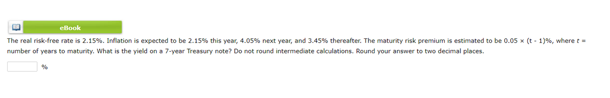 eBook
The real risk-free rate is 2.15%. Inflation is expected to be 2.15% this year, 4.05% next year, and 3.45% thereafter. The maturity risk premium is estimated to be 0.05 x (t - 1)%, where t =
number of years to maturity. What is the yield on a 7-year Treasury note? Do not round intermediate calculations. Round your answer to two decimal places.
