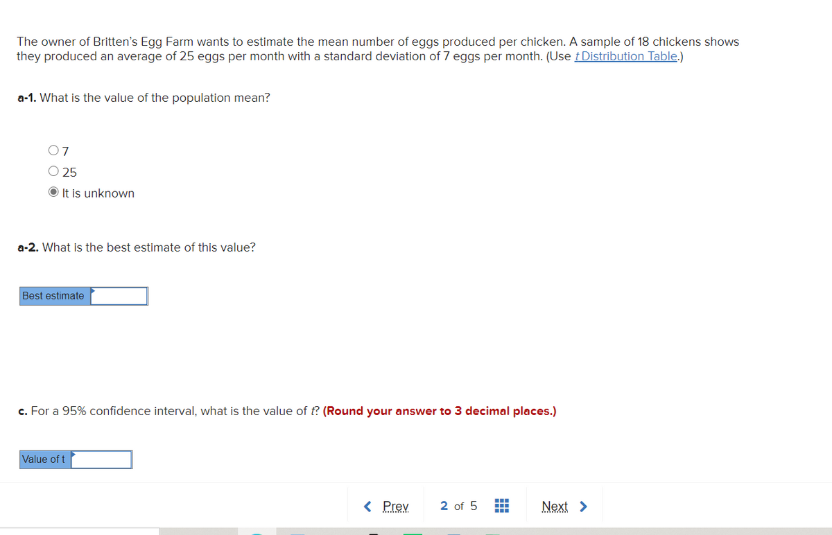 The owner of Britten's Egg Farm wants to estimate the mean number of eggs produced per chicken. A sample of 18 chickens shows
they produced an average of 25 eggs per month with a standard deviation of 7 eggs per month. (Use tDistribution Table.)
a-1. What is the value of the population mean?
07
O 25
It is unknown
a-2. What is the best estimate of this value?
Best estimate
c. For a 95% confidence interval, what is the value of t? (Round your answer to 3 decimal places.)
Value of t
< Prev
2 of 5
Next >
