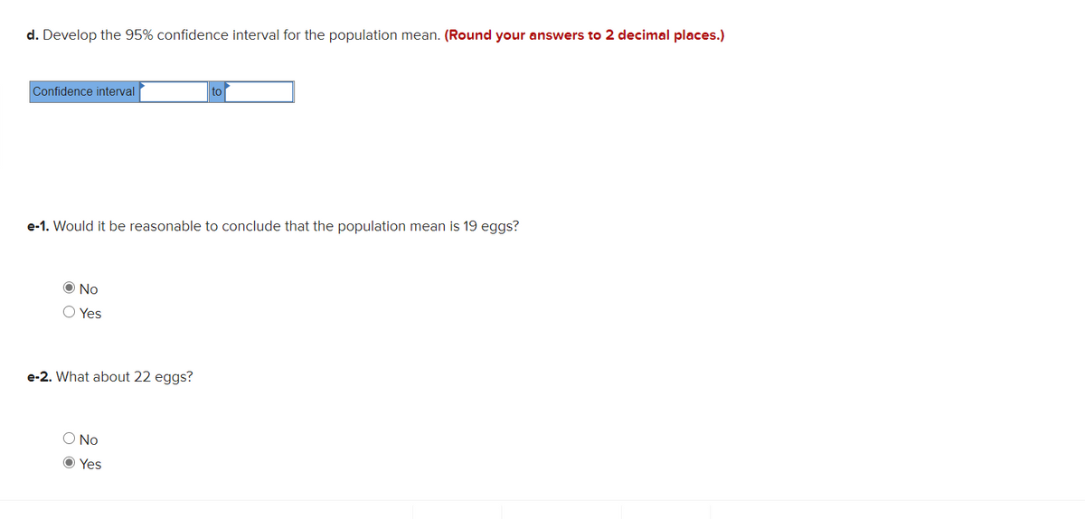 d. Develop the 95% confidence interval for the population mean. (Round your answers to 2 decimal places.)
Confidence interval
to
e-1. Would it be reasonable to conclude that the population mean is 19 eggs?
O No
Yes
e-2. What about 22 eggs?
O No
O Yes
