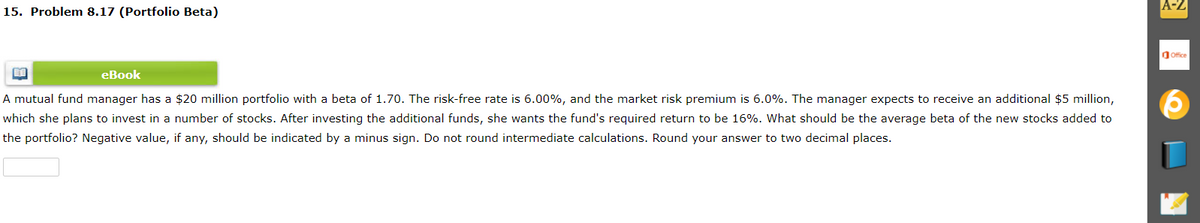 A-Z
15. Problem 8.17 (Portfolio Beta)
Ofice
eBook
A mutual fund manager has a $20 million portfolio with a beta of 1.70. The risk-free rate is 6.00%, and the market risk premium is 6.0%. The manager expects to receive an additional $5 million,
which she plans to invest in a number of stocks. After investing the additional funds, she wants the fund's required return to be 16%. What should be the average beta of the new stocks added to
the portfolio? Negative value, if any, should be indicated by a minus sign. Do not round intermediate calculations. Round your answer to two decimal places.
