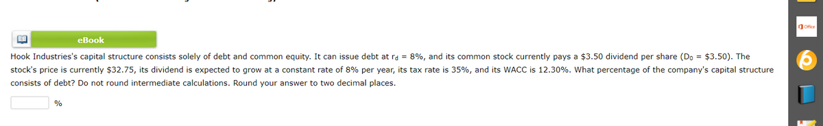 dOffice
еВook
Hook Industries's capital structure consists solely of debt and common equity. It can issue debt at ra = 8%, and its common stock currently pays a $3.50 dividend per share (Do = $3.50). The
stock's price is currently $32.75, its dividend is expected to grow at a constant rate of 8% per year, its tax rate is 35%, and its WACC is 12.30%. What percentage of the company's capital structure
consists of debt? Do not round intermediate calculations. Round your answer to two decimal places.
%
