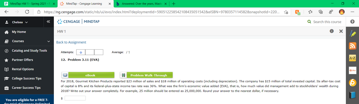 P MindTap HW 1 - Spring 2021 - Fi X
* MindTap - Cengage Learning
b Answered: Over the years, Maste X
8 https://ng.cengage.com/static/nb/ui/evo/index.html?deploymentld=590512258542108435051542&EISBN=9780357114582&snapshotld=220...
Chelsea v
CENGAGE MINDTAP
Q Search this course
A My Home
HW 1
Courses
Back to Assignment
O Catalog and Study Tools
Attempts:
Average: / 1
A-Z
Partner Offers
12. Problem 3.11 (EVA)
EE Rental Options
dOffice
eBook
Problem Walk-Through
College Success Tips
For 2018, Gourmet Kitchen Products reported $23 million of sales and $18 million of operating costs (including depreciation). The company has $15 million of total invested capital. Its after-tax cost
of capital is 8% and its federal-plus-state income tax rate was 36%. What was the firm's economic value added (EVA), that is, how much value did management add to stockholders' wealth during
Career Success Tips
2018? Write out your answer completely. For example, 25 million should be entered as 25,000,000. Round your answer to the nearest dollar, if necessary.
2$
You are eligible for a FREE 7-
day trin lof Cengage Unlimited
