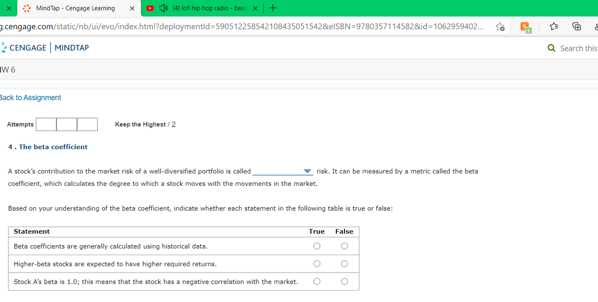 * MindTap - Cengage Learning
O ) (4) lofi hip hop radio - beats
g.cengage.com/static/nb/ui/evo/index.html?deploymentld=590512258542108435051542&EISBN=9780357114582&id=1062959402...
5
CENGAGE MINDTAP
Q Search this
HW 6
Back to Assignment
Attempts
Keep the Highest / 2
4. The beta coefficient
A stock's contribution to the market risk of a well-diversified portfolio is called
risk. It can be measured by a metric called the beta
coefficient, which calculates the degree to which a stock moves with the movements in the market.
Based on your understanding of the beta coefficient, indicate whether each statement in the following table is true or false:
Statement
True
False
Beta coefficients are generally calculated using historical data.
Higher-beta stocks are expected to have higher required returns.
Stock A's beta is 1.0; this means that the stock has a negative correlation with the market.
