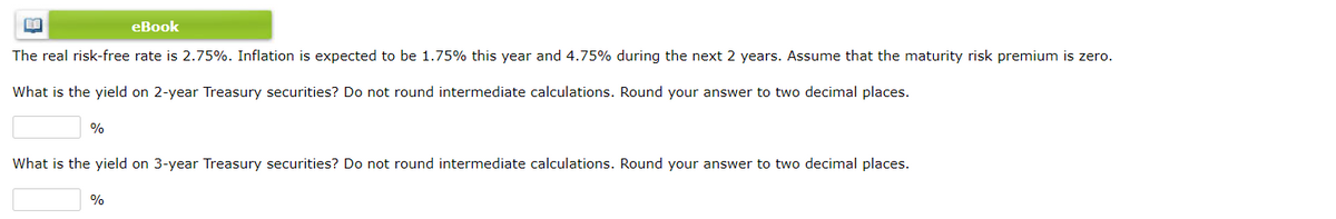 eBook
The real risk-free rate is 2.75%. Inflation is expected to be 1.75% this year and 4.75% during the next 2 years. Assume that the maturity risk premium is zero.
What is the yield on 2-year Treasury securities? Do not round intermediate calculations. Round your answer to two decimal places.
%
What is the yield on 3-year Treasury securities? Do not round intermediate calculations. Round your answer to two decimal places.
%
