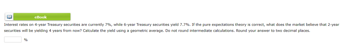 eBook
Interest rates on 4-year Treasury securities are currently 7%, while 6-year Treasury securities yield 7.7%. If the pure expectations theory is correct, what does the market believe that 2-year
securities will be yielding 4 years from now? Calculate the yield using a geometric average. Do not round intermediate calculations. Round your answer to two decimal places.
