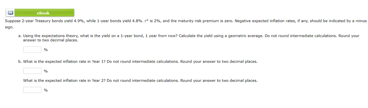eBook
Suppose 2-year Treasury bonds yield 4.9%, while 1-year bonds yield 4.8%. r* is 2%, and the maturity risk premium is zero. Negative expected inflation rates, if any, should be indicated by a minus
sign.
a. Using the expectations theory, what is the yield on a 1-year bond, 1 year from now? Calculate the yield using a geometric average. Do not round intermediate calculations. Round your
answer to two decimal places.
%
b. What is the expected inflation rate in Year 1? Do not round intermediate calculations. Round your answer to two decimal places.
%
What is the expected inflation rate in Year 2? Do not round intermediate calculations. Round your answer to two decimal places.
%
