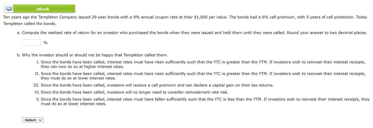 eBook
Ten years ago the Templeton Company issued 29-year bonds with a 9% annual coupon rate at their $1,000 par value. The bonds had a 6% call premium, with 5 years of call protection. Today
Templeton called the bonds.
a. Compute the realized rate of return for an investor who purchased the bonds when they were issued and held them until they were called. Round your answer to two decimal places.
%
b. Why the investor should or should not be happy that Templeton called them.
I. Since the bonds have been called, interest rates must have risen sufficiently such that the YTC is greater than the YTM. If investors wish to reinvest their interest receipts,
they can now do so at higher interest rates.
II. Since the bonds have been called, interest rates must have risen sufficiently such that the YTC is greater than the YTM. If investors wish to reinvest their interest receipts,
they must do so at lower interest rates.
III. Since the bonds have been called, investors will receive a call premium and can declare a capital gain on their tax returns.
IV. Since the bonds have been called, investors will no longer need to consider reinvestment rate risk.
V. Since the bonds have been called, interest rates must have fallen sufficiently such that the YTC is less than the YTM. If investors wish to reinvest their interest receipts, they
must do so at lower interest rates.
-Select- v
