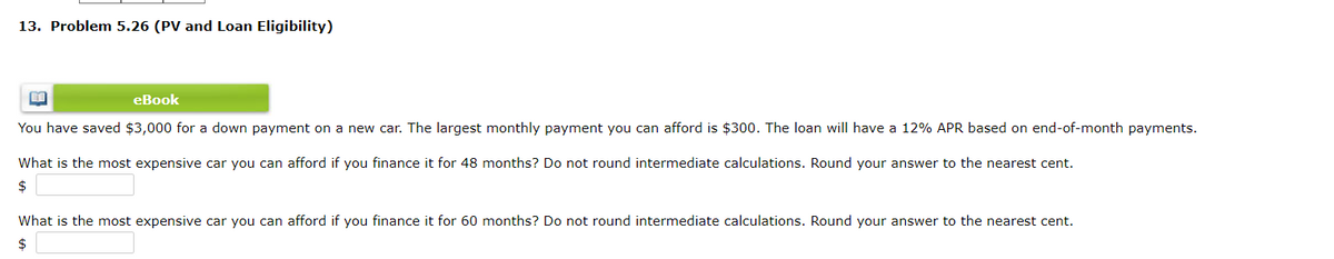 13. Problem 5.26 (PV and Loan Eligibility)
eBook
You have saved $3,000 for a down payment on a new car. The largest monthly payment you can afford is $300. The loan will have a 12% APR based on end-of-month payments.
What is the most expensive car you can afford if you finance it for 48 months? Do not round intermediate calculations. Round your answer to the nearest cent.
$
What is the most expensive car you can afford if you finance it for 60 months? Do not round intermediate calculations. Round your answer to the nearest cent.
$
