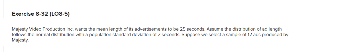 Exercise 8-32 (LO8-5)
Majesty Video Production Inc. wants the mean length of its advertisements to be 25 seconds. Assume the distribution of ad length
follows the normal distribution with a population standard deviation of 2 seconds. Suppose we select a sample of 12 ads produced by
Majesty.
