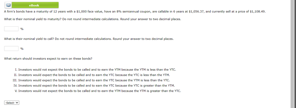 eBook
A firm's bonds have a maturity of 12 years with a $1,000 face value, have an 8% semiannual coupon, are callable in 6 years at $1,056.37, and currently sell at a price of $1,108.49.
What is their nominal yield to maturity? Do not round intermediate calculations. Round your answer to two decimal places.
%
What is their nominal yield to call? Do not round intermediate calculations. Round your answer to two decimal places.
%
What return should investors expect to earn on these bonds?
I. Investors would not expect the bonds to be called and to earn the YTM because the YTM is less than the YTC.
II. Investors would expect the bonds to be called and to earn the YTC because the YTC is less than the YTM.
III. Investors would expect the bonds to be called and to earn the YTC because the YTM is less than the YTc.
IV. Investors would expect the bonds to be called and to earn the YTC because the YTC is greater than the YTM.
V. Investors would not expect the bonds to be called and to earn the YTM because the YTM is greater than the YTC.
-Select- v
