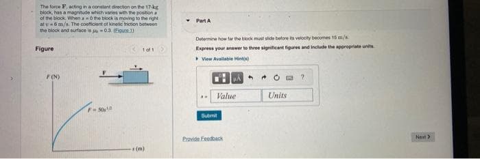 The force F, acting in a constant direction on the 17-kg
block, has a magnitude which varies with the position a
of the block When a0 the block is moving to the right
at e 6 m/s. The coeficient of kinetic friction between
the block and surface is -0.3. (Eigure 1)
Figure
F(N)
F-50,0
1 of 1
-(m)
Part A
Determine how far the block must slide before its velocity becomes 15 m/s
Express your answer to three significant figures and include the appropriate units
View Available Hint(s)
Value
Submit
BA
Provide Feedback
40
Units
?
Next>