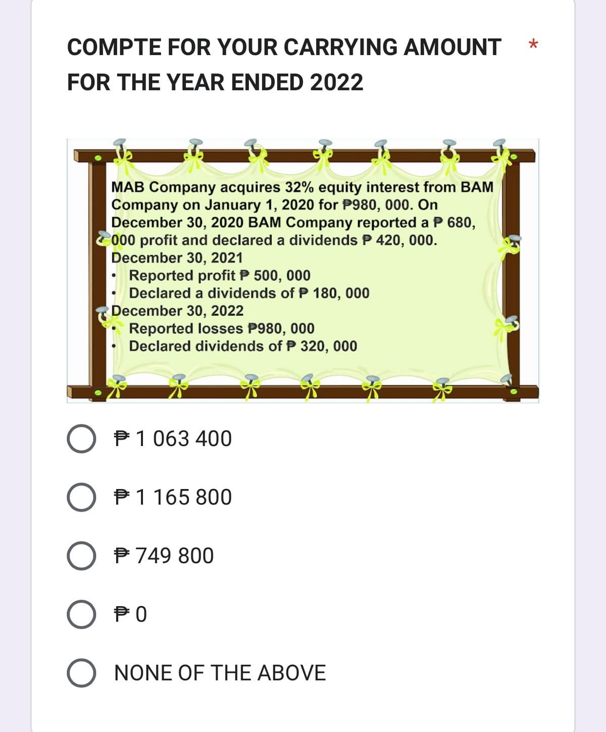 COMPTE FOR YOUR CARRYING AMOUNT
FOR THE YEAR ENDED 2022
MAB Company acquires 32% equity interest from BAM
Company on January 1, 2020 for P980, 000. On
December 30, 2020 BAM Company reported a P 680,
000 profit and declared a dividends P 420, 000.
December 30, 2021
Reported profit P 500, 000
Declared a dividends of P 180, 000
December 30, 2022
Reported losses P980, 000
Declared dividends of P 320, 000
O 1 063 400
#
O 1 165 800
O € 749 800
Оро
O NONE OF THE ABOVE
*