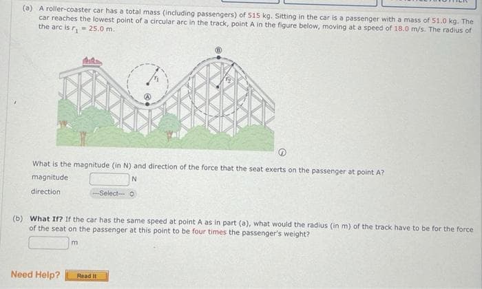 (a) A roller-coaster car has a total mass (including passengers) of 515 kg. Sitting in the car is a passenger with a mass of 51.0 kg. The
car reaches the lowest point of a circular arc in the track, point A in the figure below, moving at a speed of 18.0 m/s. The radius of
the arc is r₁= 25.0 m.
What is the magnitude (in N) and direction of the force that the seat exerts on the passenger at point A?
N
magnitude
direction.
(b) What If? If the car has the same speed at point A as in part (a), what would the radius (in m) of the track have to be for the force
of the seat on the passenger at this point to be four times the passenger's weight?
Need Help?
-Select-
m
Read It