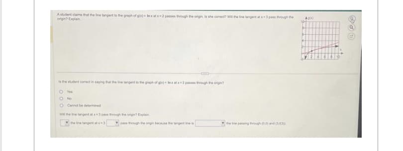 A student claims that the line tangent to the graph of gox) In xatx-2 passes through the origin Is she correct? Will the line langent at x-3 pass through the
origin? Explain
is the student correct in saying that the line tangent to the graph of gox) Inx at x-2 passes through the origin?
O You
O No
O Cannot be determined
Will the fine tangent at x 3 pass through the origin? Explain
Ythe line tangent at x-3
pass through the ongin because the tangent line is
the line passing through (0,0) and (33)
4000
104
+
B
1
12
TH
TH+
L