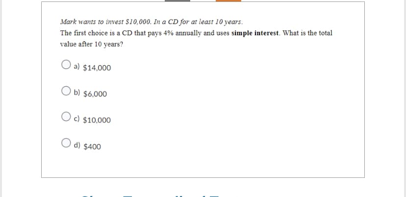 Mark wants to invest $10,000. In a CD for at least 10 years.
The first choice is a CD that pays 4% annually and uses simple interest. What is the total
value after 10 years?
a) $14,000
Ob) $6,000
c) $10,000
O d) $400