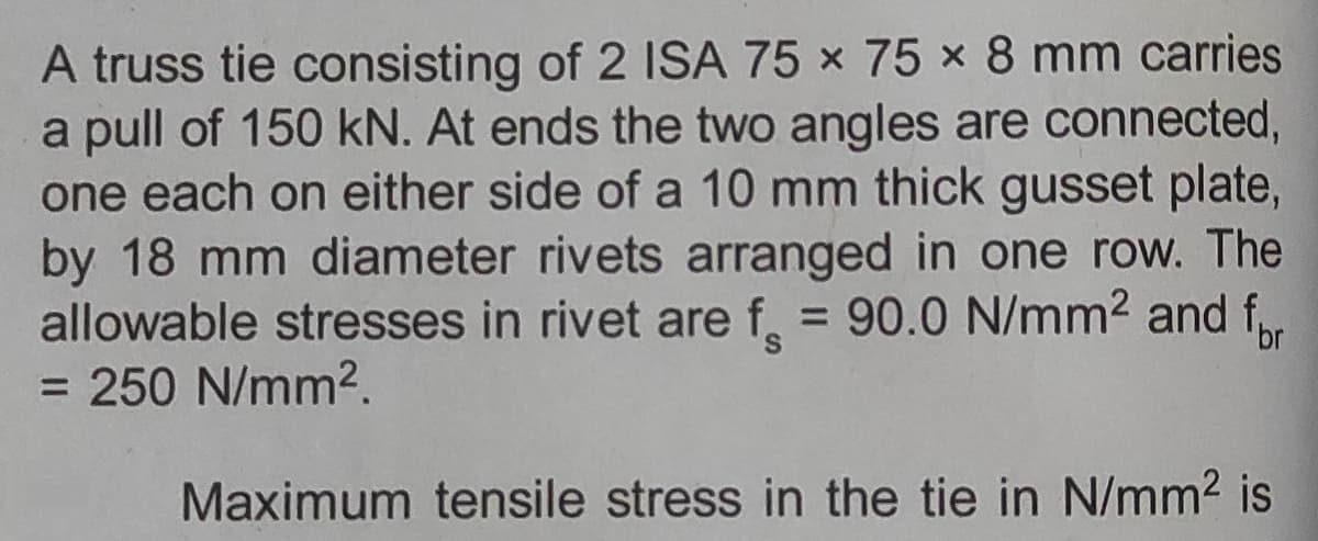 A truss tie consisting of 2 ISA 75 × 75 x 8 mm carries
a pull of 150 kN. At ends the two angles are connected,
one each on either side of a 10 mm thick gusset plate,
by 18 mm diameter rivets arranged in one row. The
allowable stresses in rivet are f 90.0 N/mm2 and f
= 250 N/mm2.
Maximum tensile stress in the tie in N/mm2 is
