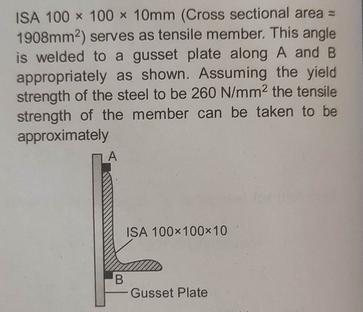 ISA 100 x 100 x 10mm (Cross sectional area =
1908mm2) serves as tensile member. This angle
is welded to a gusset plate along A and B
appropriately as shown. Assuming the yield
strength of the steel to be 260 N/mm2 the tensile
strength of the member can be taken to be
approximately
A
ISA 100x100×10
Gusset Plate
B
