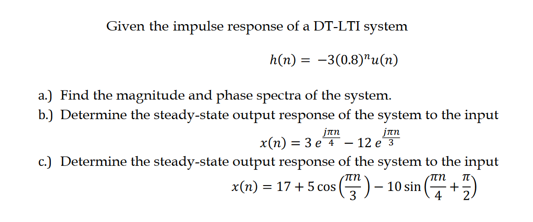 Given the impulse response of a DT-LTI system
h(n) = −3(0.8)"u(n)
a.) Find the magnitude and phase spectra of the system.
b.) Determine the steady-state output response of the system to the input
jπη
x(n) = 3 e 4
jπη
12 e 3
c.) Determine the steady-state output response of the system to the input
πη
πη
x(n) = 17+ 5 cos
(17)
10 sin
n (+7)
3
4