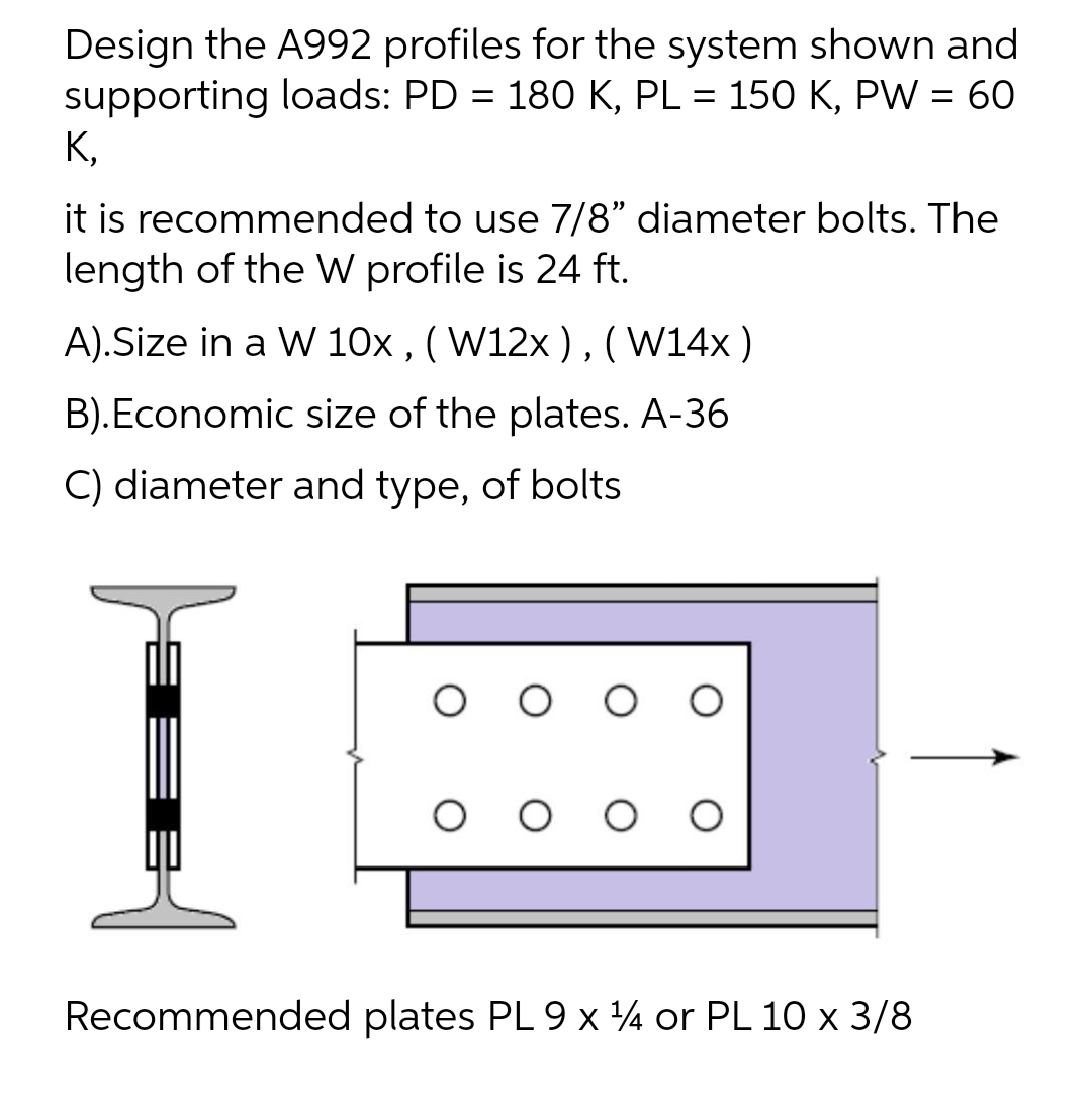 Design the A992 profiles for the system shown and
supporting loads: PD = 180 K, PL = 150 K, PW = 60
K,
%3D
%3D
it is recommended to use 7/8" diameter bolts. The
length of the W profile is 24 ft.
A).Size in a W 10x , ( W12x ) , (W14x)
B).Economic size of the plates. A-36
C) diameter and type, of bolts
O O O
Recommended plates PL 9 x ¼ or PL 10 x 3/8
