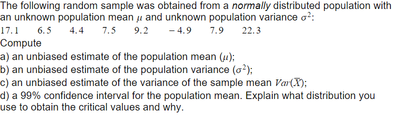 The following random sample was obtained from a normally distributed population with
an unknown population mean u and unknown population variance o2:
- 4.9
17.1
6.5
4.4
7.5
9.2
7.9
22.3
Compute
a) an unbiased estimate of the population mean (µ);
b) an unbiased estimate of the population variance (o?);
c) an unbiased estimate of the variance of the sample mean Var(X);
d) a 99% confidence interval for the population mean. Explain what distribution you
use to obtain the critical values and why.
