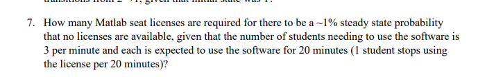 7. How many Matlab seat licenses are required for there to be a ~1% steady state probability
that no licenses are available, given that the number of students needing to use the software is
3 per minute and each is expected to use the software for 20 minutes (1 student stops using
the license per 20 minutes)?
