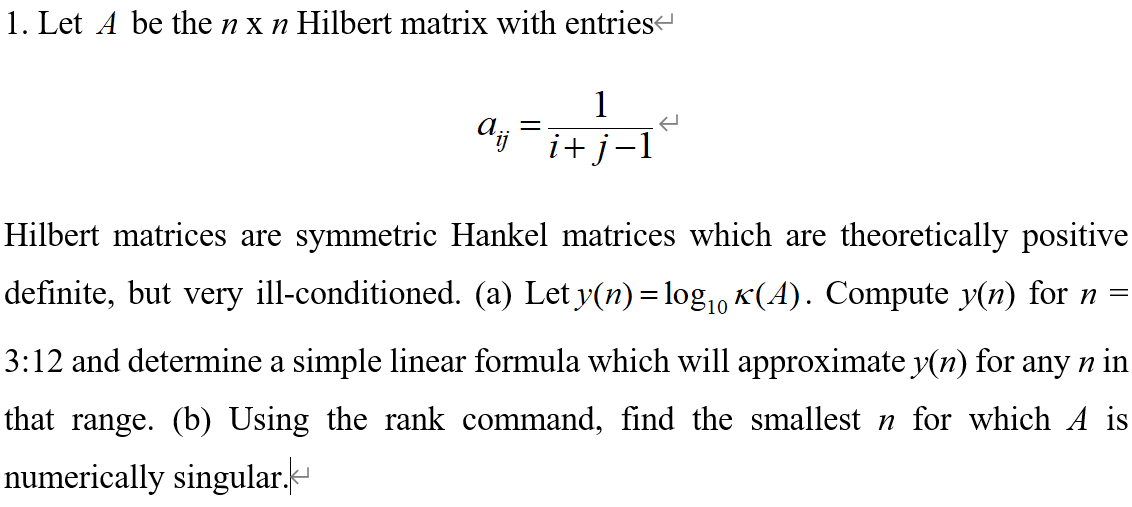 1. Let A be the n x n Hilbert matrix with entries
1
%3D
i+j
Hilbert matrices are symmetric Hankel matrices which are theoretically positive
definite, but very ill-conditioned. (a) Let y(n) = log,, K(A). Compute y(n) for n =
3:12 and determine a simple linear formula which will approximate y(n) for any n in
that range. (b) Using the rank command, find the smallest n for which A is
numerically singular.-
