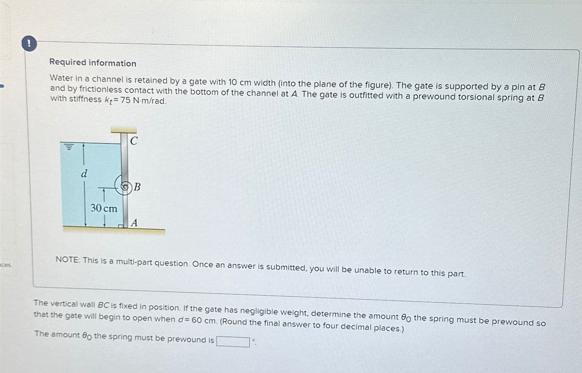 Required information
Water in a channel is retained by a gate with 10 cm width (into the plane of the figure). The gate is supported by a pin at B
and by frictionless contact with the bottom of the channel at A. The gate is outfitted with a prewound torsional spring at B
with stiffness k+= 75 N-m/rad.
d
30 cm
C
NOTE: This is a multi-part question. Once an answer is submitted, you will be unable to return to this part.
ces
The vertical wall BC is fixed in position. If the gate has negligible weight, determine the amount o the spring must be prewound so
that the gate will begin to open when d= 60 cm. (Round the final answer to four decimal places.)
The amount o the spring must be prewound is