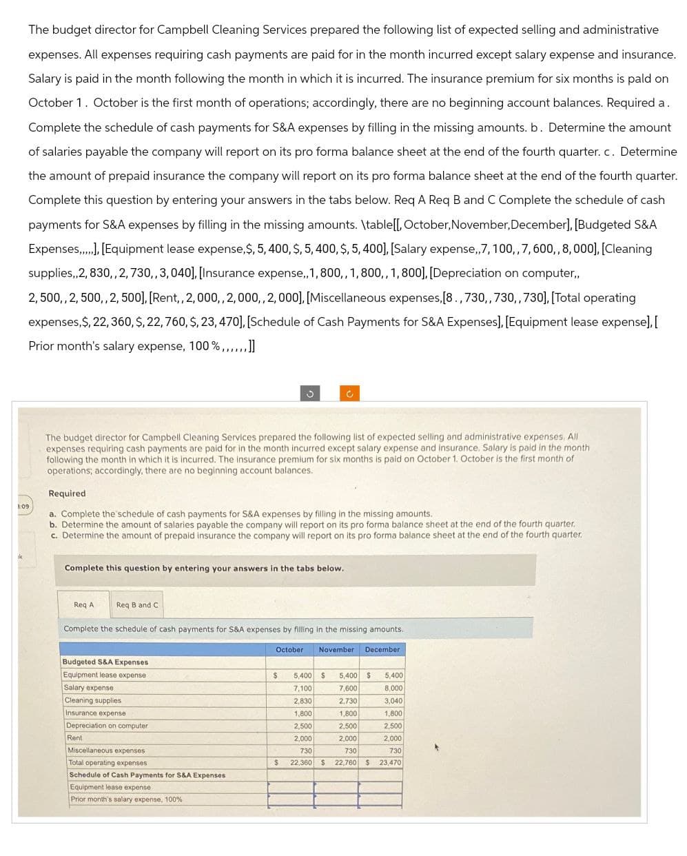 The budget director for Campbell Cleaning Services prepared the following list of expected selling and administrative
expenses. All expenses requiring cash payments are paid for in the month incurred except salary expense and insurance.
Salary is paid in the month following the month in which it is incurred. The insurance premium for six months is pald on
October 1. October is the first month of operations; accordingly, there are no beginning account balances. Required a.
Complete the schedule of cash payments for S&A expenses by filling in the missing amounts. b. Determine the amount
of salaries payable the company will report on its pro forma balance sheet at the end of the fourth quarter. c. Determine
the amount of prepaid insurance the company will report on its pro forma balance sheet at the end of the fourth quarter.
Complete this question by entering your answers in the tabs below. Req A Req B and C Complete the schedule of cash
payments for S&A expenses by filling in the missing amounts. \table[[, October, November, December], [Budgeted S&A
Expenses,...], [Equipment lease expense, $, 5, 400, $, 5, 400, $, 5, 400], [Salary expense,,7, 100,, 7, 600,, 8,000], [Cleaning
supplies,2,830,,2,730,, 3,040), [Insurance expense..1,800,, 1,800,, 1, 800].[Depreciation on computer..
2,500,, 2, 500,,2,500], [Rent,, 2,000,, 2,000,, 2,000], [Miscellaneous expenses. [8.,730,,730,,730]. [Total operating
expenses, $, 22, 360, S, 22,760, S, 23, 470], [Schedule of Cash Payments for S&A Expenses], [Equipment lease expense].[
Prior month's salary expense, 100%,,,,,,]]
1:09
ik
The budget director for Campbell Cleaning Services prepared the following list of expected selling and administrative expenses. All
expenses requiring cash payments are paid for in the month incurred except salary expense and insurance. Salary is paid in the month
following the month in which it is incurred. The insurance premium for six months is paid on October 1. October is the first month of
operations; accordingly, there are no beginning account balances.
Required
a. Complete the schedule of cash payments for S&A expenses by filling in the missing amounts.
b. Determine the amount of salaries payable the company will report on its pro forma balance sheet at the end of the fourth quarter.
c. Determine the amount of prepaid insurance the company will report on its pro forma balance sheet at the end of the fourth quarter.
Complete this question by entering your answers in the tabs below.
Req A
Req B and C
Complete the schedule of cash payments for S&A expenses by filling in the missing amounts.
Budgeted S&A Expenses
Equipment lease expense
Salary expense
Cleaning supplies
Insurance expense
Depreciation on computer
Rent
October
November
December
$
5,400 $
5,400 $ 5,400
7,100
7,600
8,000
2,830
2,730
3,040
1,800
1,800
1,800
2,500
2,500
2,500
2,000
2,000
2,000
730
730
730
Miscellaneous expenses.
Total operating expenses
Schedule of Cash Payments for S&A Expenses
Equipment lease expense.
Prior month's salary expense, 100%
$ 22,360 $ 22,760 $ 23,470