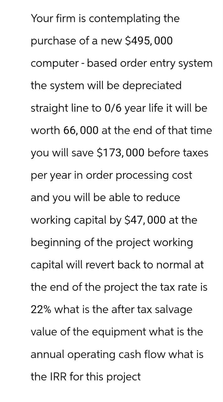 Your firm is contemplating the
purchase of a new $495,000
computer-based order entry system
the system will be depreciated
straight line to 0/6 year life it will be
worth 66,000 at the end of that time
you will save $173,000 before taxes
per year in order processing cost
and you will be able to reduce
working capital by $47,000 at the
beginning of the project working
capital will revert back to normal at
the end of the project the tax rate is
22% what is the after tax salvage
value of the equipment what is the
annual operating cash flow what is
the IRR for this project