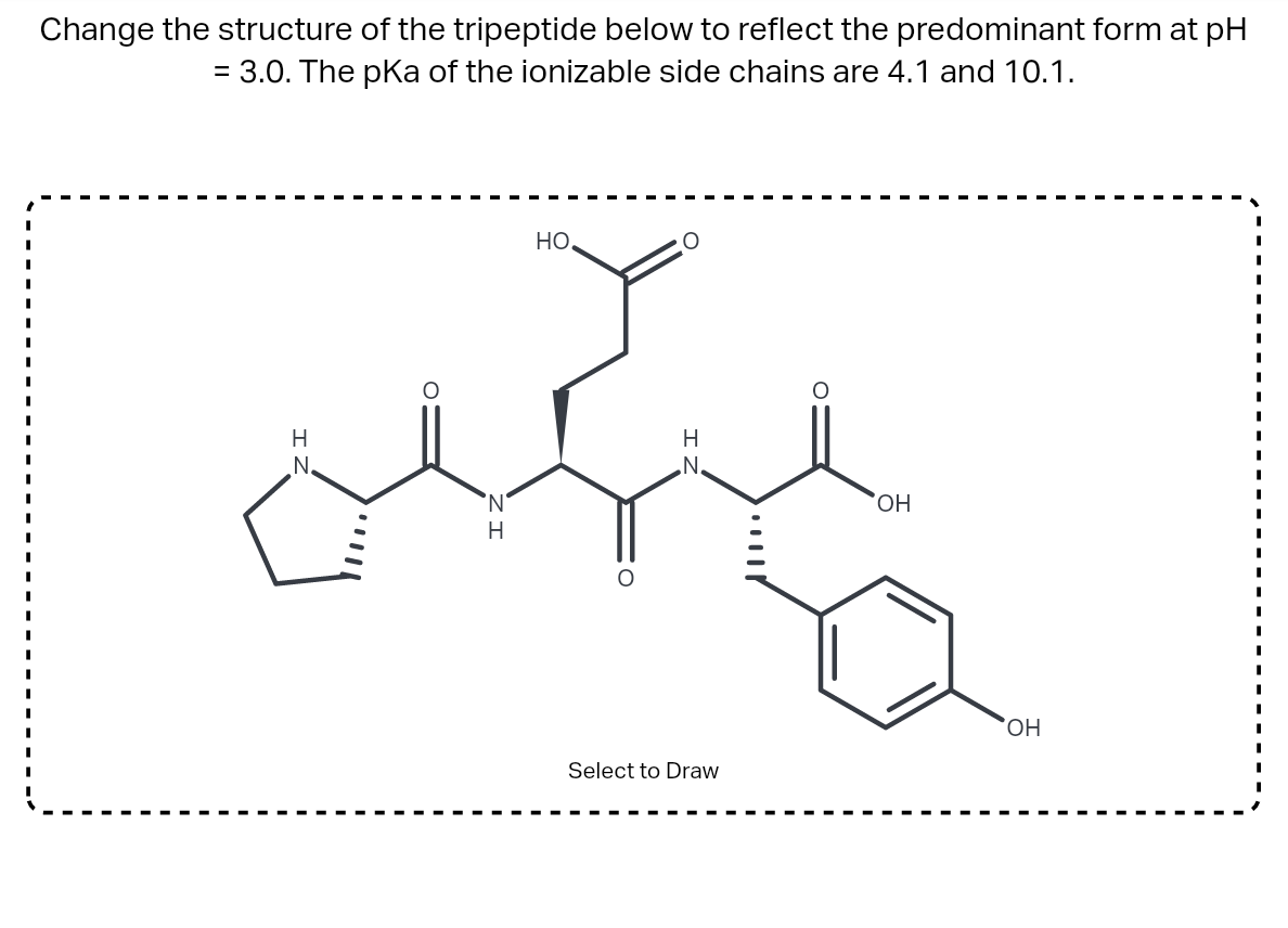 Change the structure of the tripeptide below to reflect the predominant form at pH
= 3.0. The pKa of the ionizable side chains are 4.1 and 10.1.
H
но.
sunt
H
N.
N
H
N.
O
Select to Draw
OH
OH