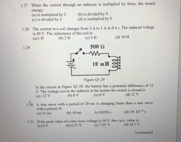 1.27 When the current through an inductor is multiplied by three, the stored
energy:
(a) is multiplied by 3.
(c) is divided by 3.
(b) is divided by 9.
(d) is multiplied by 9.
1.28 The current in a coil changes from 5 A to 1 A in 0.4 s. The induced voltage
is 40 V. The inductance of the coil is:
(a)1 H
(b) 2 H
(c) 4 H
(d) 10 H
1.29
500 Ω
www
10 m H
Figure Q1.29
In the circuit in Figure Q1.29, the battery has a potential difference of 12
V. The voltage across the inductor at the instant the switch is closed is:
(a)-12 V
(b) 0 V
(c) 6 V
(d) 12 V
1.30 A sine wave with a period of 20 ms is changing faster than a sine wave
with a period of:
(a) 21 ms
(b) 10 ms
(c) 0.018 s
(d) 19.10-3 s
1.31 If the peak value of a sine wave voltage is 10 V, the r.m.s. value is:
(a) 0 V
(b) 6.37 V (c) 7.07 V
(d) 14.1 V
[continued]