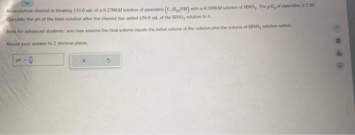 An analytical chemist is titrating 133.0 mL of a 0.2700 M solution of piperidine (C,H, NH) with a 0.2600M solution of HNO,. The pK, of piperidine is 2.89.
Calculate the pH of the base solution after the chemist has added 156.9 ml. of the HNO, solution to it.
Note for advanced students: you may assume the final volume equals the initial volume of the solution plus the volume of HNO, solution added.
Round your answer to 2 decimal places.
X
C