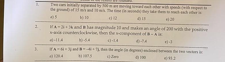 1.
Two cars initially separated by 500 m are moving toward each other with speeds (with respect to
the ground) of 15 m/s and 10 m/s. The time (in seconds) they take them to reach each other is:
a) 5
b) 10
c) 12
d) 15
e) 20
2. If A = 2i + 3k and B has magnitude 10 and makes an angle of 200 with the positive
x-axis counterclockwise, then the x-component of B - A is:
a)-11.4
b) -5.4
c)-1.4
d) -7.4
3.
e) -3
If A = 6i +3j and B=4i + 7j, then the angle (in degrees) enclosed between the two vectors is:
a) 120.4
b) 107.5
c) Zero
d) 100
e) 93.2