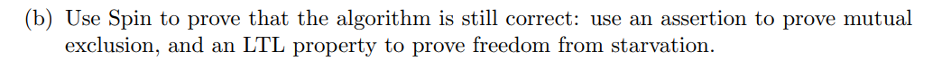 (b) Use Spin to prove that the algorithm is still correct: use an assertion to prove mutual
exclusion, and an LTL property to prove freedom from starvation.
