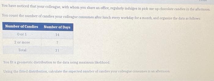 CARDE
You have noticed that your colleague, with whom you share an office, regularly indulges in pick-me-up chocolate candies in the afternoon.
You count the number of candies your colleague consumes after lunch every workday for a month, and organize the data as follows:
Number of Candies Number of Days
O or 1
14
2 or more
7.
Total
21
You fit a geometric distribution to the data using maximum likelihood.
Using the fitted distribution, calculate the expected number of candies your colleague consumes in an afternoon.
