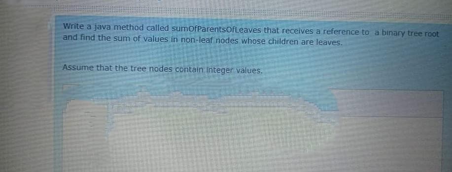 Write a java method called sumofParentsOfLeaves that receives a reference to a binary tree root
and find the sum of values in non-leaf nodes whose children are leaves.
Assume that the tree nodes contain Integer values.
