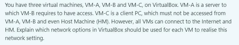 You have three virtual machines, VM-A, VM-B and VM-C, on VirtualBox. VM-A is a server to
which VM-B requires to have access. VM-C is a client PC, which must not be accessed from
VM-A, VM-B and even Host Machine (HM). However, all VMs can connect to the Internet and
HM. Explain which network options in VirtualBox should be used for each VM to realise this
network setting.
