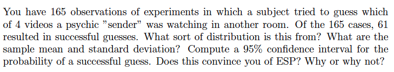 You have 165 observations of experiments in which a subject tried to guess which
of 4 videos a psychic "sender" was watching in another room. Of the 165 cases, 61
resulted in successful guesses. What sort of distribution is this from? What are the
sample mean and standard deviation? Compute a 95% confidence interval for the
probability of a successful guess. Does this convince you of ESP? Why or why not?
