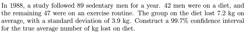 In 1988, a study followed 89 sedentary men for a year. 42 men were on a diet, and
the remaining 47 were on an exercise routine. The group on the diet lost 7.2 kg on
average, with a standard deviation of 3.9 kg. Construct a 99.7% confidence interval
for the true average number of kg lost on diet.
